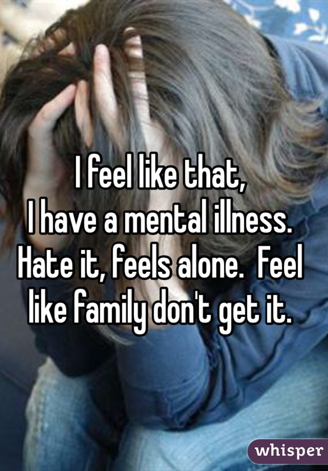 I feel like that,
I have a mental illness.
Hate it, feels alone.  Feel like family don't get it.