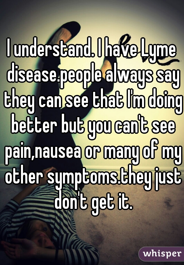 I understand. I have Lyme disease.people always say they can see that I'm doing better but you can't see pain,nausea or many of my other symptoms.they just don't get it.