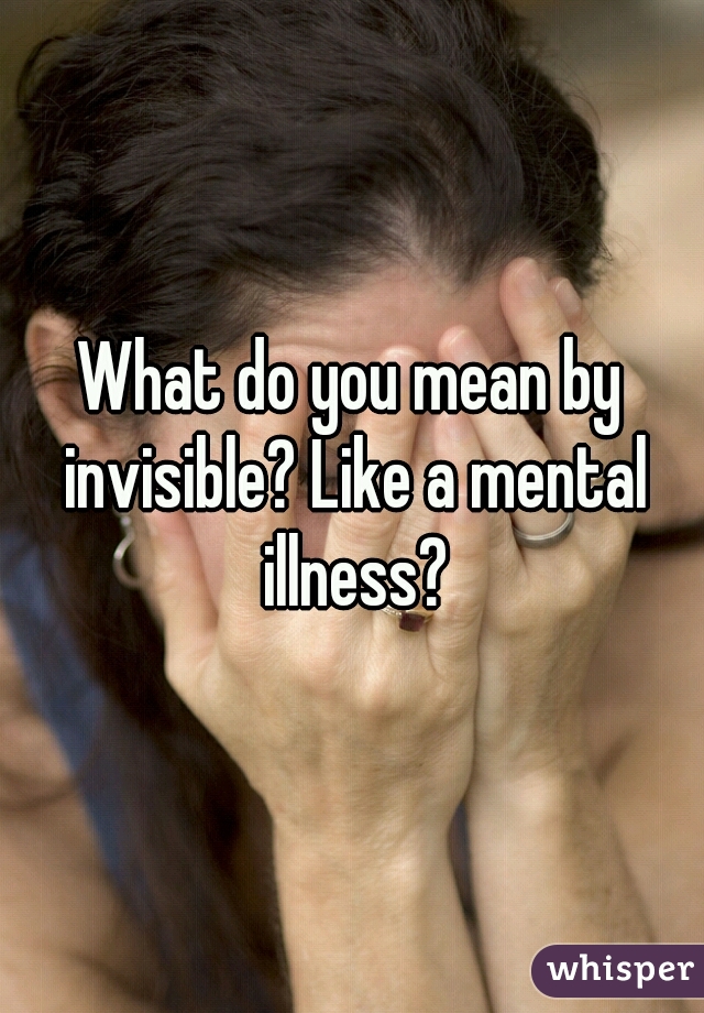 What do you mean by invisible? Like a mental illness?