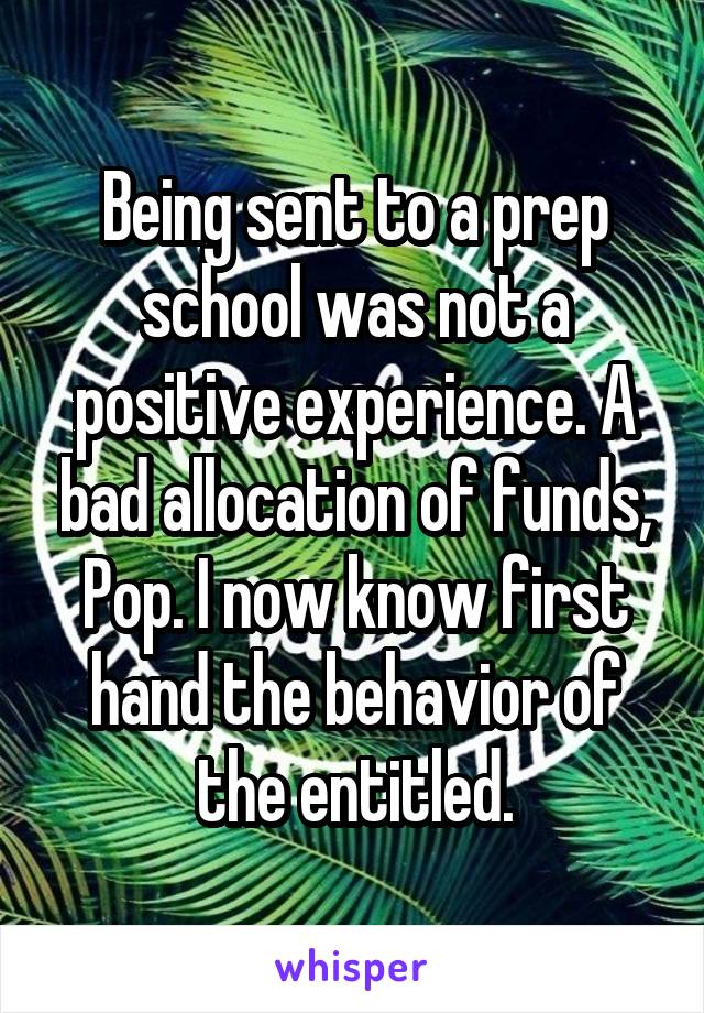 Being sent to a prep school was not a positive experience. A bad allocation of funds, Pop. I now know first hand the behavior of the entitled.