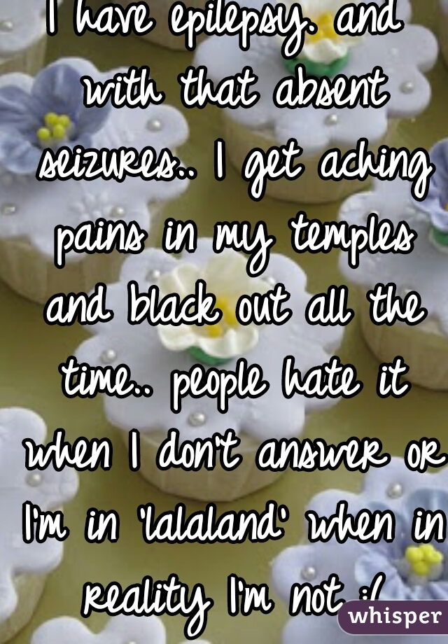 I have epilepsy. and with that absent seizures.. I get aching pains in my temples and black out all the time.. people hate it when I don't answer or I'm in 'lalaland' when in reality I'm not..:(