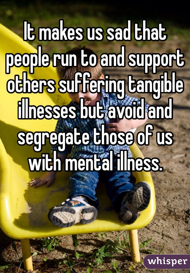 It makes us sad that people run to and support others suffering tangible illnesses but avoid and segregate those of us with mental illness.