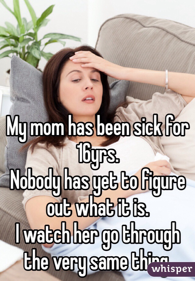 My mom has been sick for 16yrs.
Nobody has yet to figure out what it is.
I watch her go through the very same thing.