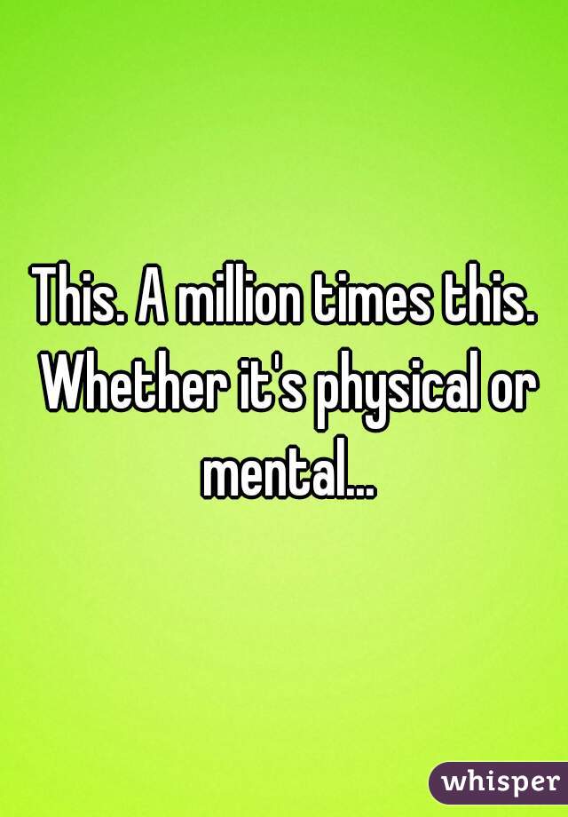 This. A million times this. Whether it's physical or mental...