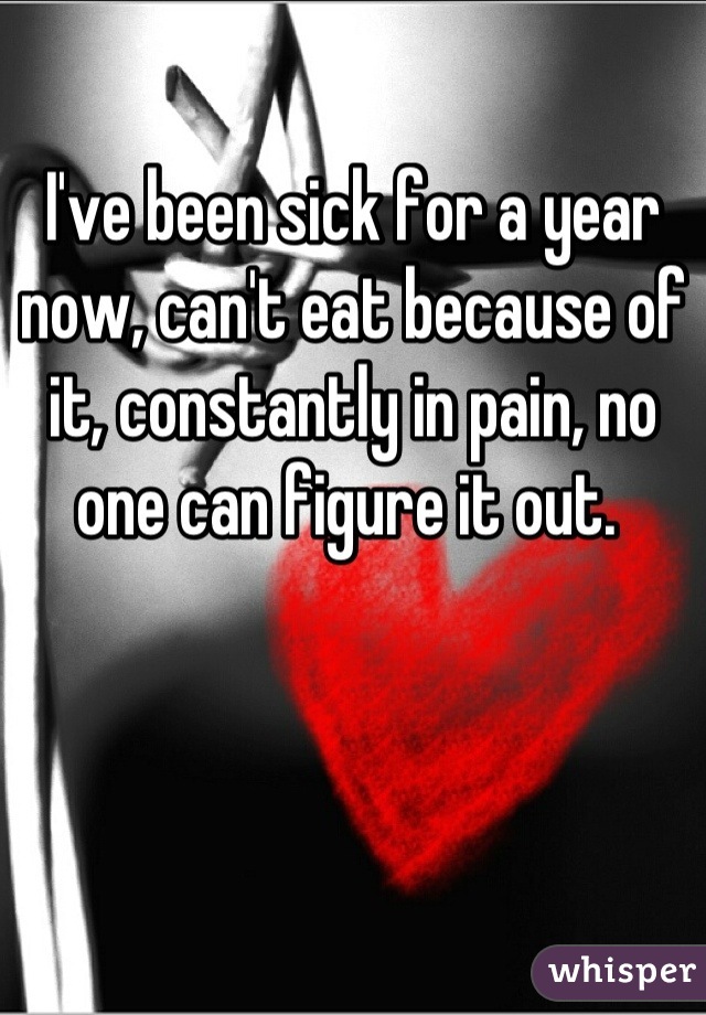 I've been sick for a year now, can't eat because of it, constantly in pain, no one can figure it out. 