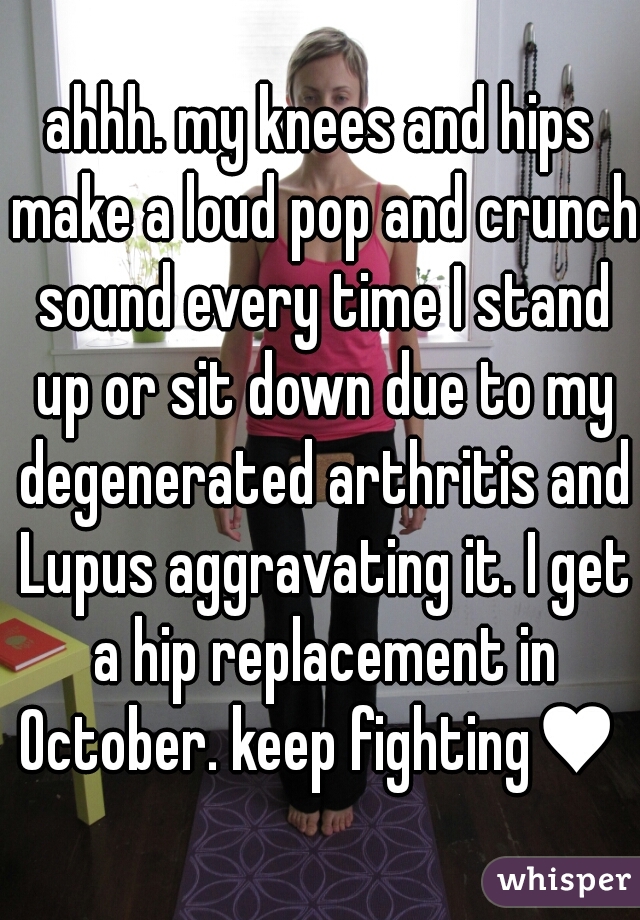 ahhh. my knees and hips make a loud pop and crunch sound every time I stand up or sit down due to my degenerated arthritis and Lupus aggravating it. I get a hip replacement in October. keep fighting♥ 