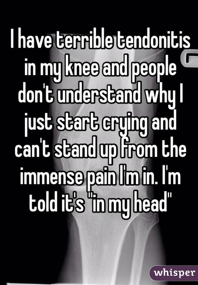 I have terrible tendonitis in my knee and people don't understand why I just start crying and can't stand up from the immense pain I'm in. I'm told it's "in my head"