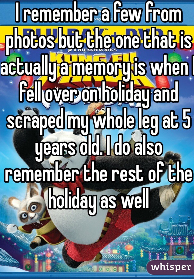 I remember a few from photos but the one that is actually a memory is when I fell over on holiday and scraped my whole leg at 5 years old. I do also remember the rest of the holiday as well