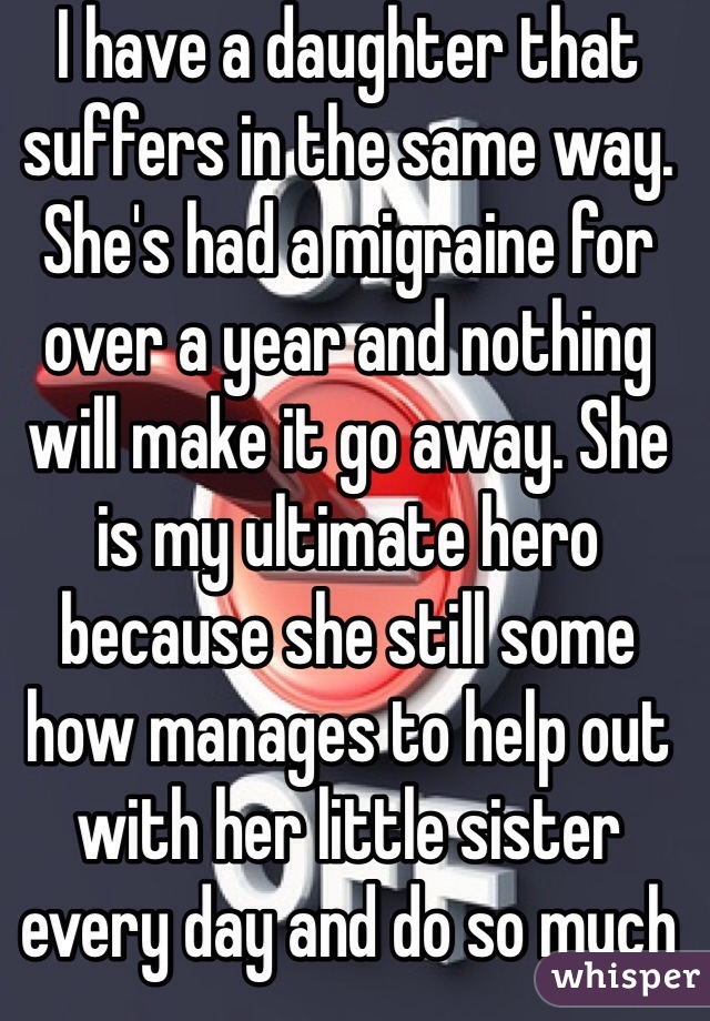 I have a daughter that suffers in the same way. She's had a migraine for over a year and nothing will make it go away. She is my ultimate hero because she still some how manages to help out with her little sister every day and do so much around the house. Every day I beg the universe that she hangs on for just one more day. 