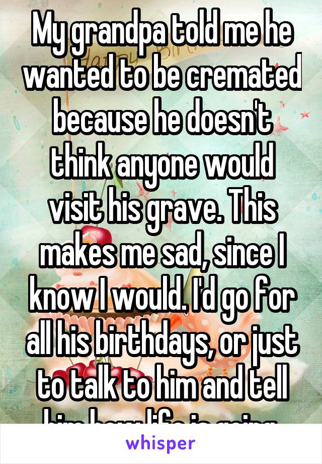 My grandpa told me he wanted to be cremated because he doesn't think anyone would visit his grave. This makes me sad, since I know I would. I'd go for all his birthdays, or just to talk to him and tell him how life is going.