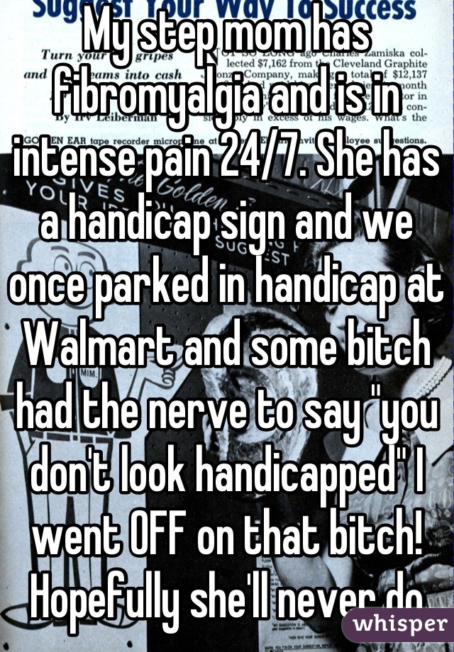 My step mom has fibromyalgia and is in intense pain 24/7. She has a handicap sign and we once parked in handicap at Walmart and some bitch had the nerve to say "you don't look handicapped" I went OFF on that bitch! Hopefully she'll never do that again! Lol 