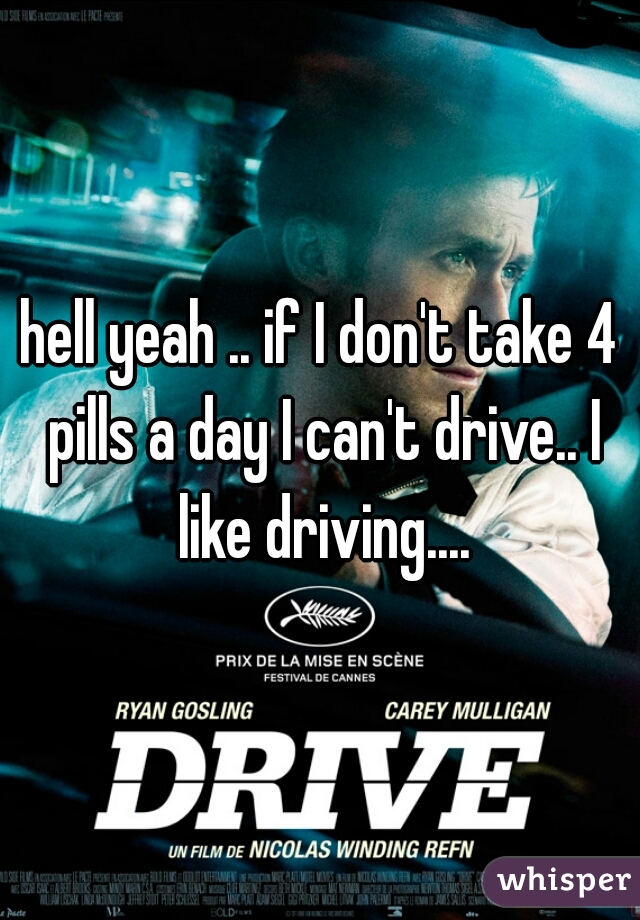 hell yeah .. if I don't take 4 pills a day I can't drive.. I like driving....