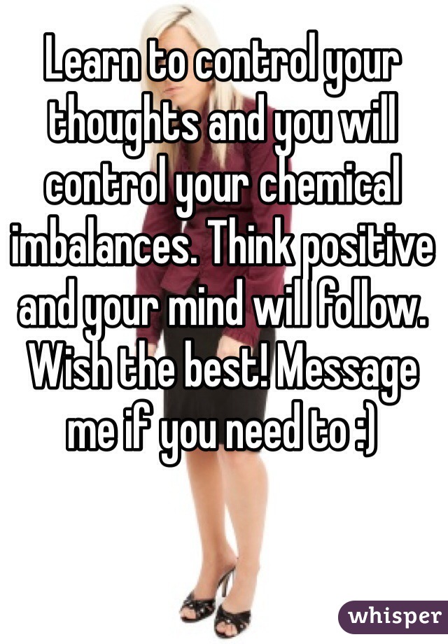 Learn to control your thoughts and you will control your chemical imbalances. Think positive and your mind will follow. Wish the best! Message me if you need to :)