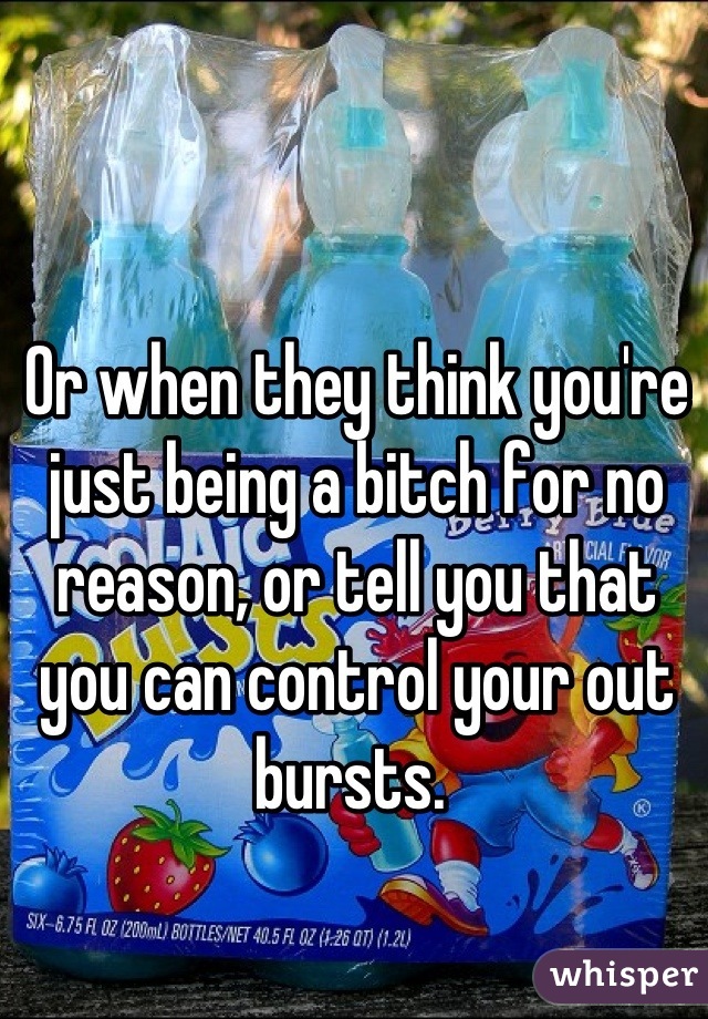 Or when they think you're just being a bitch for no reason, or tell you that you can control your out bursts. 