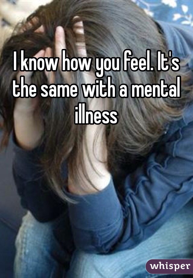 I know how you feel. It's the same with a mental illness