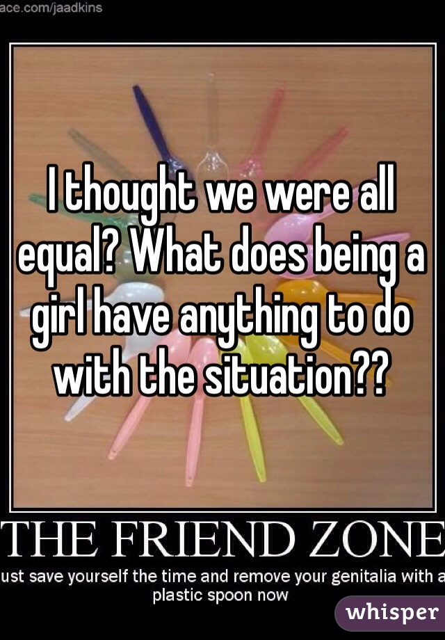 I thought we were all equal? What does being a girl have anything to do with the situation??