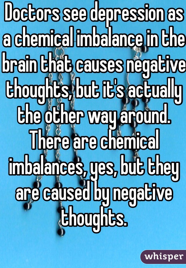 Doctors see depression as a chemical imbalance in the brain that causes negative thoughts, but it's actually the other way around. There are chemical imbalances, yes, but they are caused by negative thoughts. 