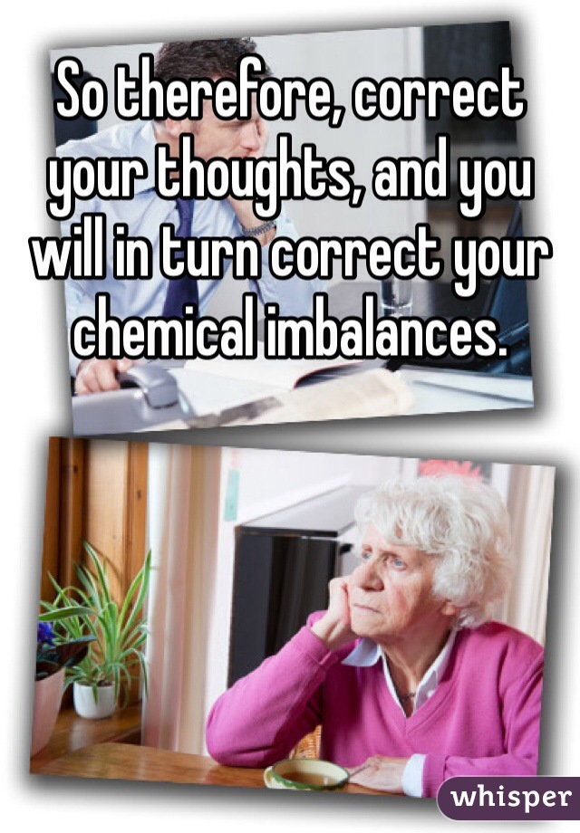 So therefore, correct your thoughts, and you will in turn correct your chemical imbalances. 