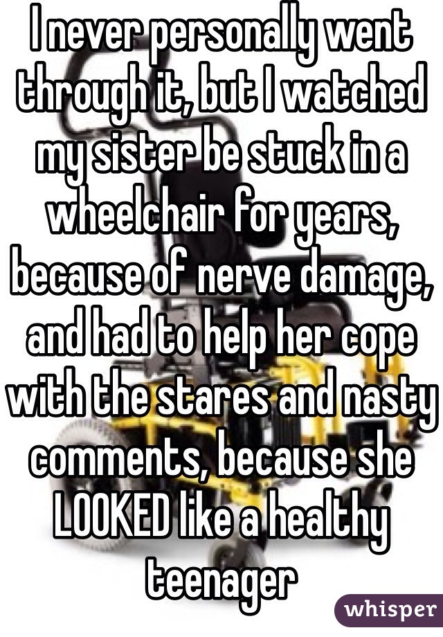 I never personally went through it, but I watched my sister be stuck in a wheelchair for years, because of nerve damage, and had to help her cope with the stares and nasty comments, because she LOOKED like a healthy teenager 