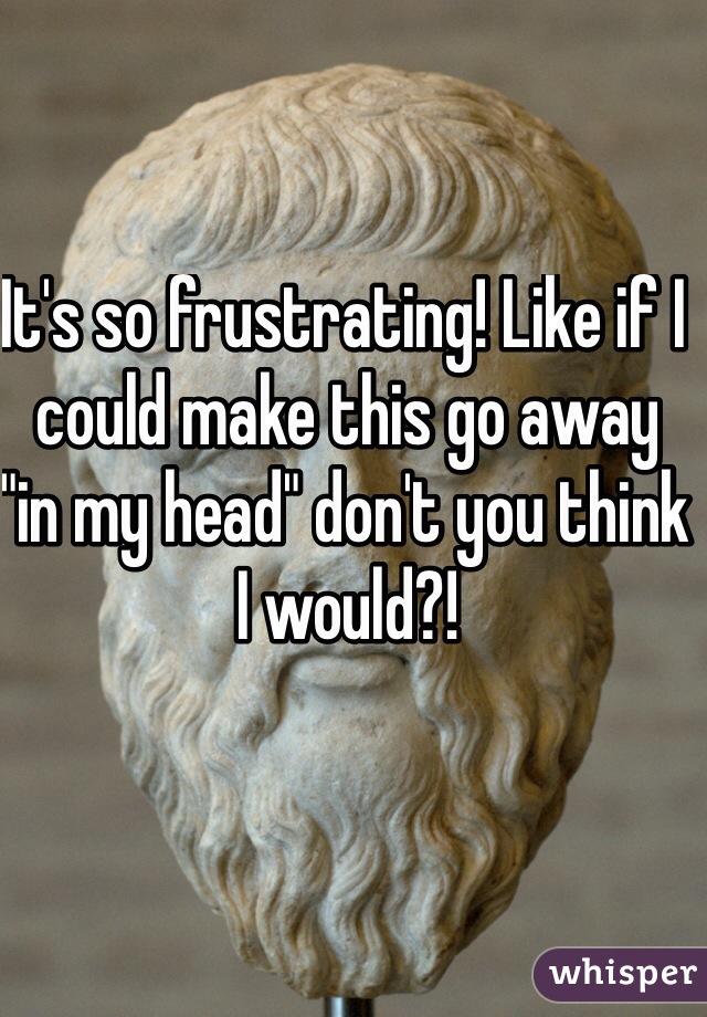 It's so frustrating! Like if I could make this go away "in my head" don't you think I would?!