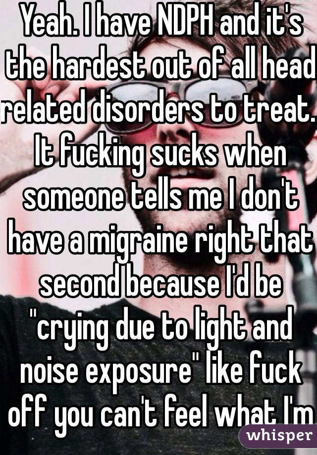 Yeah. I have NDPH and it's the hardest out of all head related disorders to treat. It fucking sucks when someone tells me I don't have a migraine right that second because I'd be "crying due to light and noise exposure" like fuck off you can't feel what I'm feeling right now