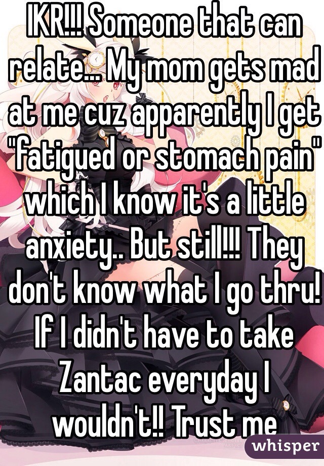 IKR!!! Someone that can relate... My mom gets mad at me cuz apparently I get "fatigued or stomach pain" which I know it's a little anxiety.. But still!!! They don't know what I go thru! If I didn't have to take Zantac everyday I wouldn't!! Trust me