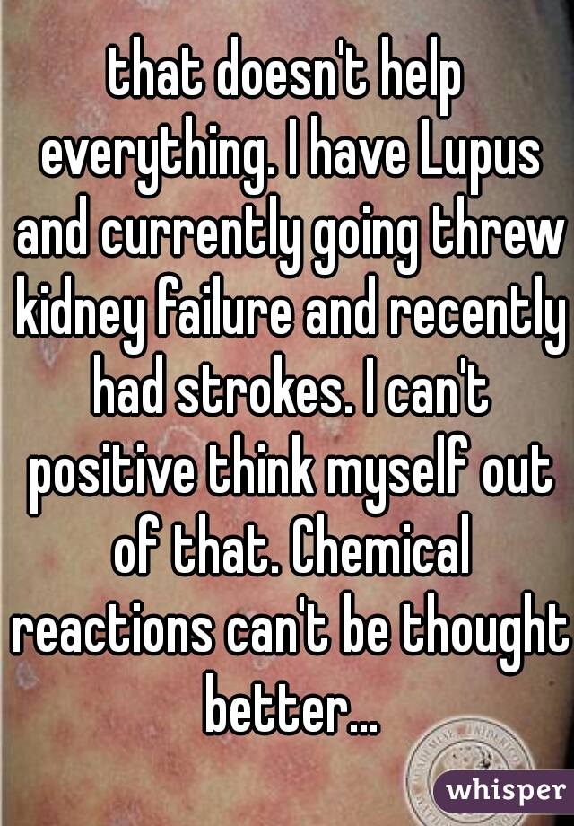 that doesn't help everything. I have Lupus and currently going threw kidney failure and recently had strokes. I can't positive think myself out of that. Chemical reactions can't be thought better...