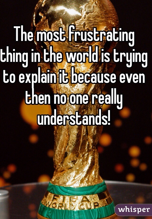 The most frustrating thing in the world is trying to explain it because even then no one really understands! 