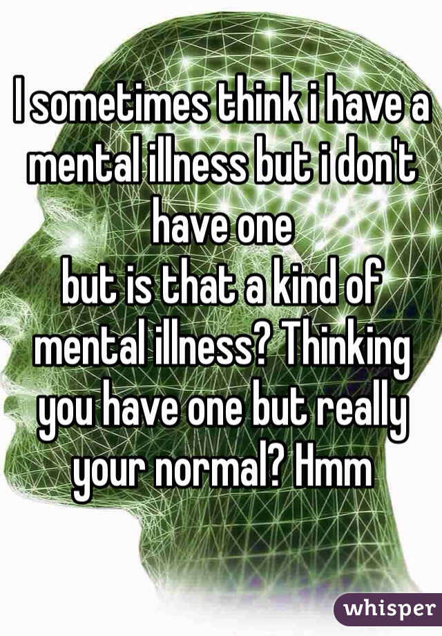 I sometimes think i have a mental illness but i don't have one 
but is that a kind of mental illness? Thinking you have one but really your normal? Hmm