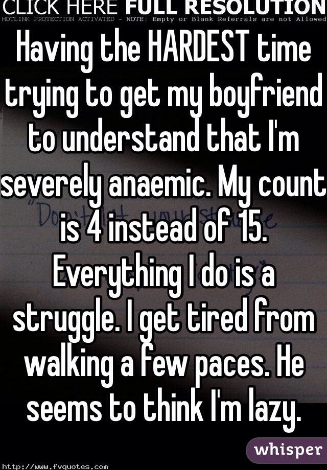 Having the HARDEST time trying to get my boyfriend to understand that I'm severely anaemic. My count is 4 instead of 15. Everything I do is a struggle. I get tired from walking a few paces. He seems to think I'm lazy. 