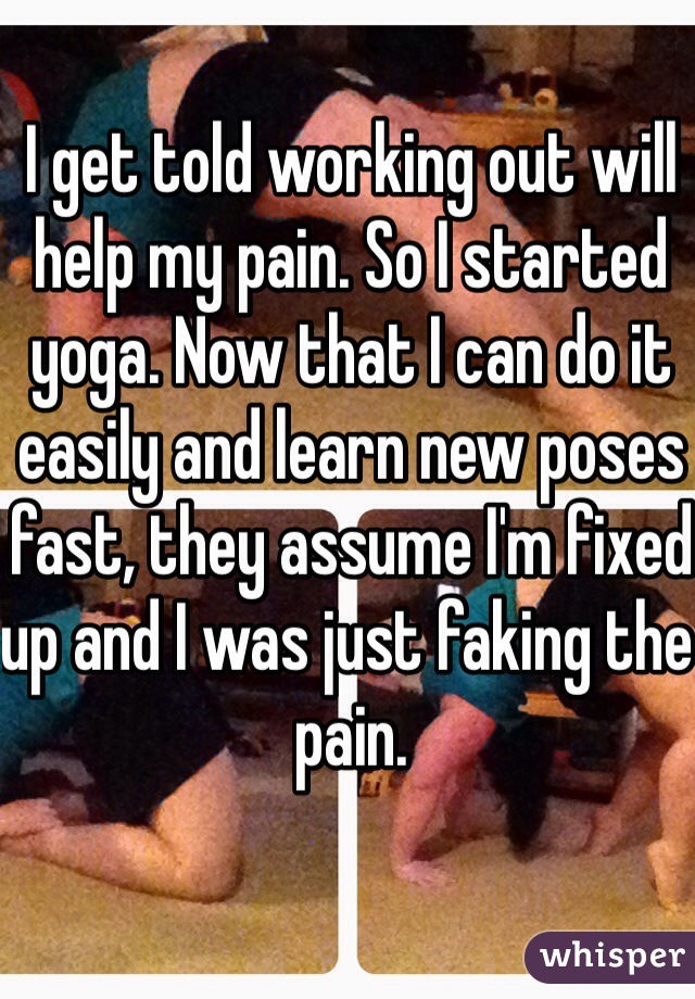 I get told working out will help my pain. So I started yoga. Now that I can do it easily and learn new poses fast, they assume I'm fixed up and I was just faking the pain. 