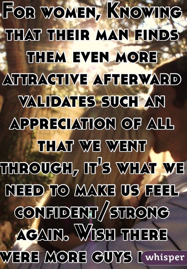 For women, Knowing that their man finds them even more attractive afterward validates such an appreciation of all that we went through, it's what we need to make us feel confident/strong again. Wish there were more guys like u