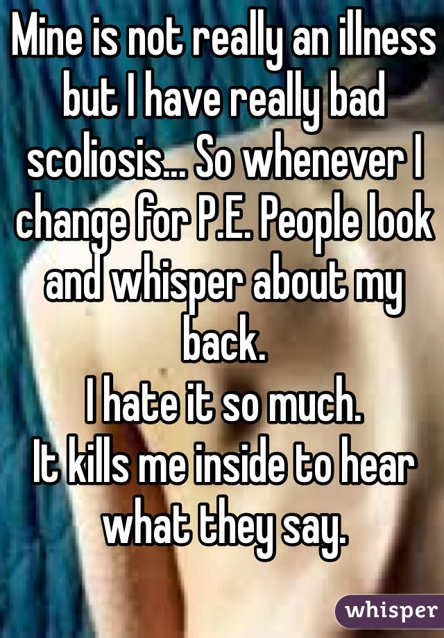 Mine is not really an illness but I have really bad scoliosis... So whenever I change for P.E. People look and whisper about my back.
I hate it so much.
It kills me inside to hear what they say.