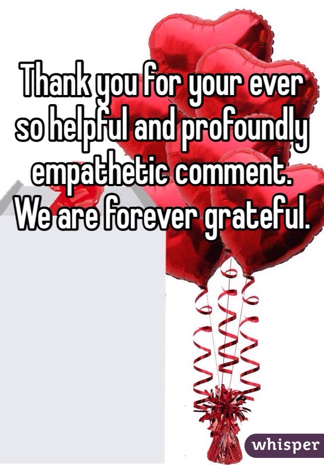 Thank you for your ever so helpful and profoundly empathetic comment. 
We are forever grateful. 