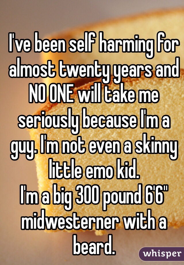 I've been self harming for almost twenty years and NO ONE will take me seriously because I'm a guy. I'm not even a skinny little emo kid.
I'm a big 300 pound 6'6" midwesterner with a beard.