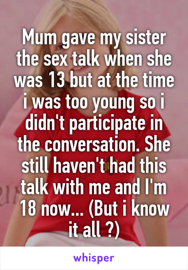 Mum gave my sister the sex talk when she was 13 but at the time i was too young so i didn't participate in the conversation. She still haven't had this talk with me and I'm 18 now... (But i know it all 😏)
