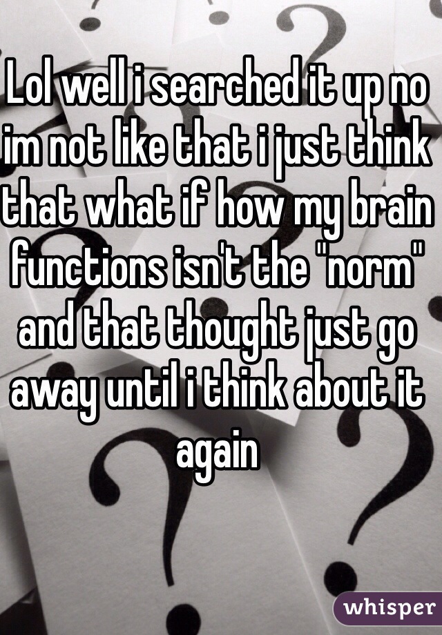 Lol well i searched it up no im not like that i just think that what if how my brain functions isn't the "norm" and that thought just go away until i think about it again