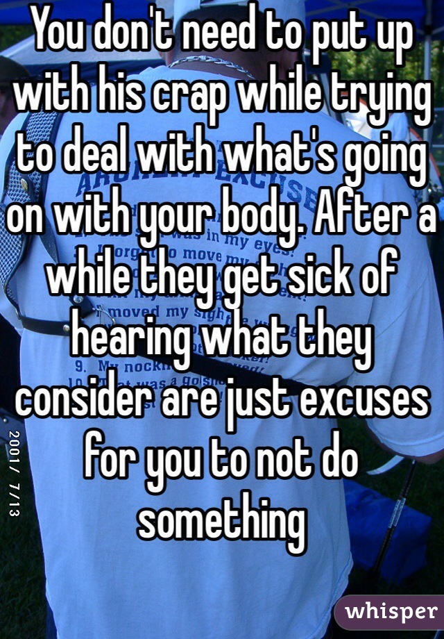 You don't need to put up with his crap while trying to deal with what's going on with your body. After a while they get sick of hearing what they consider are just excuses for you to not do something 