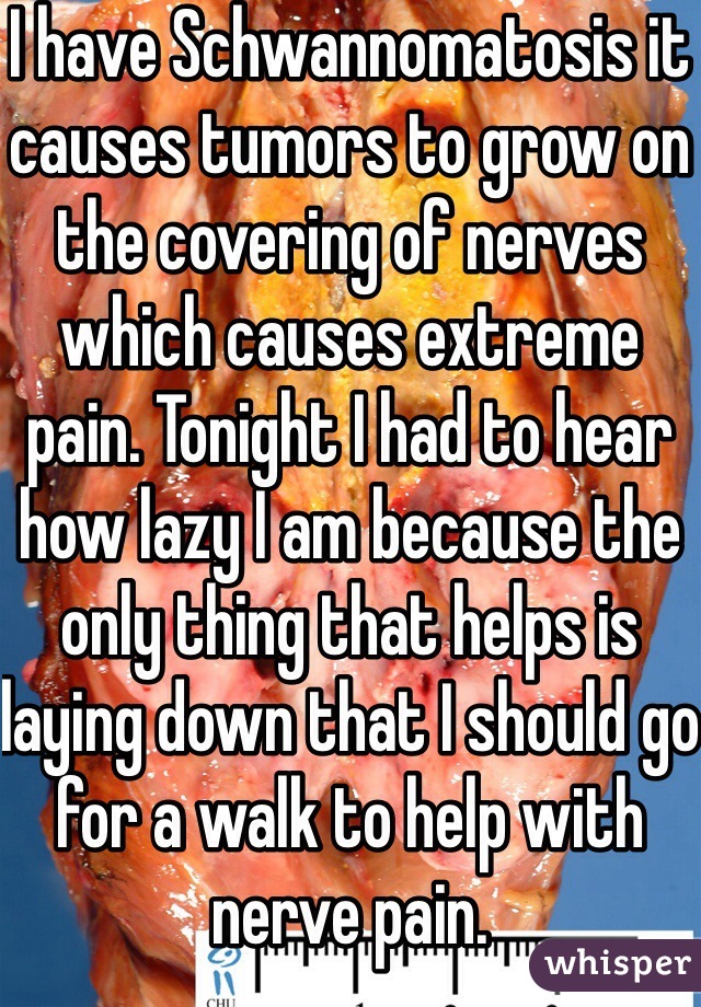 I have Schwannomatosis it causes tumors to grow on the covering of nerves which causes extreme pain. Tonight I had to hear how lazy I am because the only thing that helps is laying down that I should go for a walk to help with nerve pain.