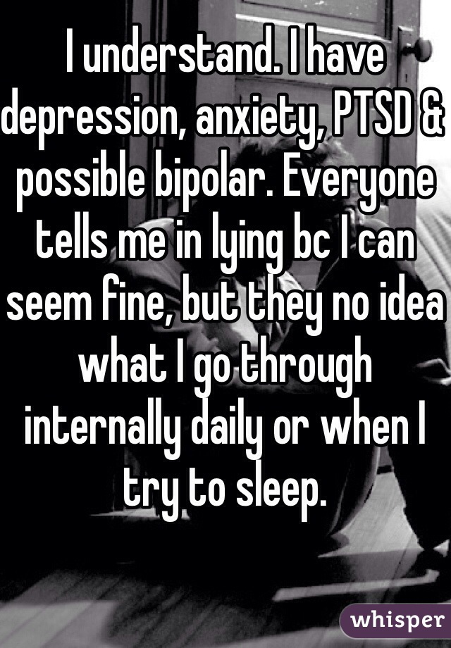 I understand. I have depression, anxiety, PTSD & possible bipolar. Everyone tells me in lying bc I can seem fine, but they no idea what I go through internally daily or when I try to sleep. 