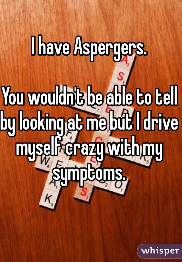 I have Aspergers. 

You wouldn't be able to tell by looking at me but I drive myself crazy with my symptoms. 