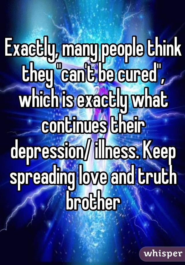 Exactly, many people think they "can't be cured", which is exactly what continues their depression/ illness. Keep spreading love and truth brother