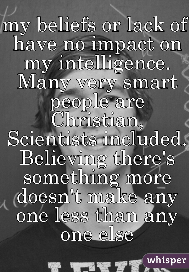 my beliefs or lack of have no impact on my intelligence. Many very smart people are Christian, Scientists included. Believing there's something more doesn't make any one less than any one else