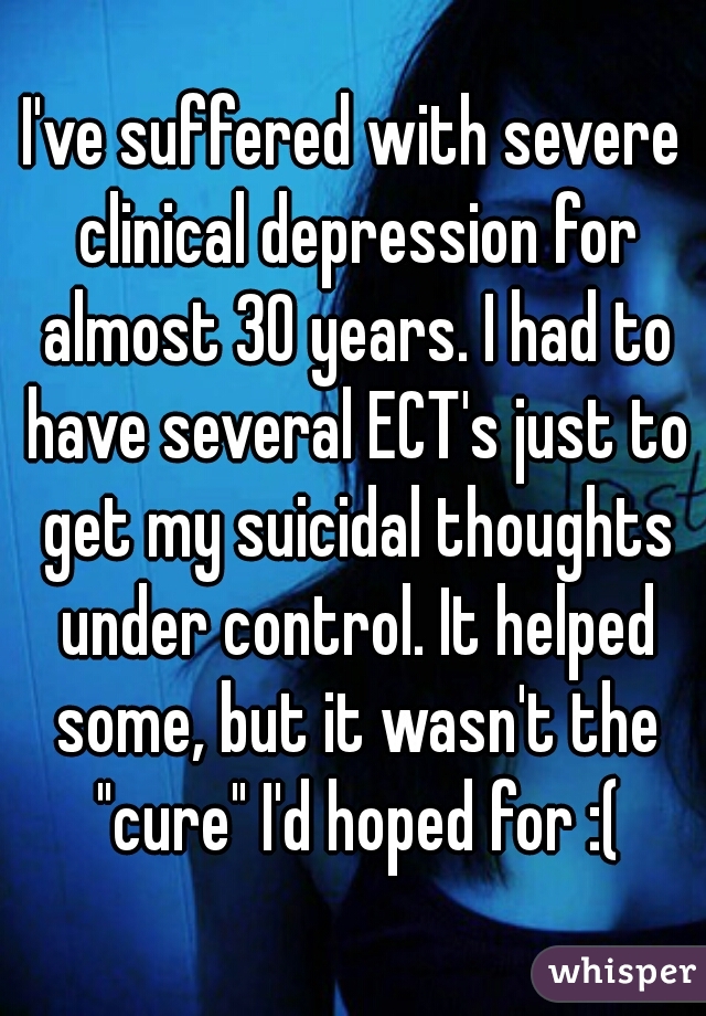 I've suffered with severe clinical depression for almost 30 years. I had to have several ECT's just to get my suicidal thoughts under control. It helped some, but it wasn't the "cure" I'd hoped for :(