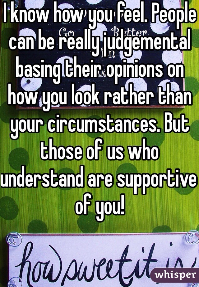 I know how you feel. People can be really judgemental basing their opinions on how you look rather than your circumstances. But those of us who understand are supportive of you!