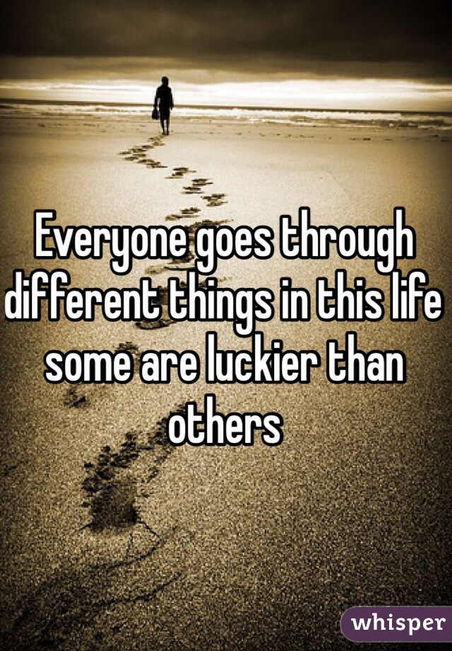 Everyone goes through different things in this life some are luckier than others 