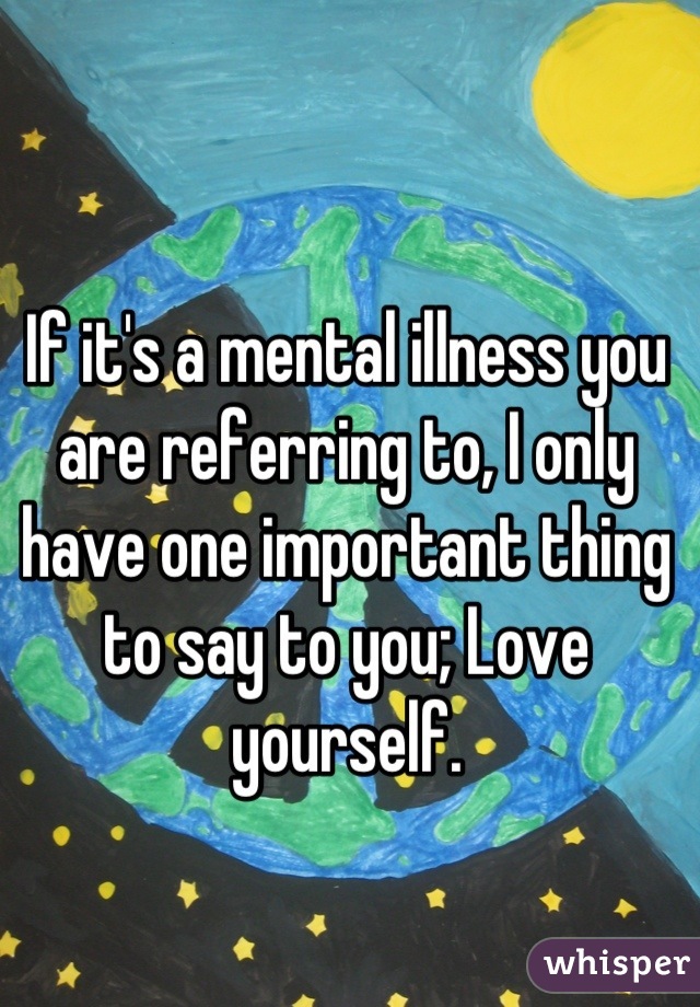 If it's a mental illness you are referring to, I only have one important thing to say to you; Love yourself.