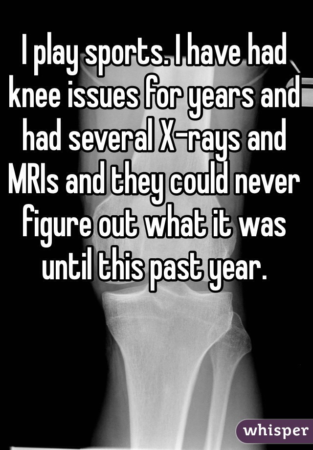 I play sports. I have had knee issues for years and had several X-rays and MRIs and they could never figure out what it was until this past year. 