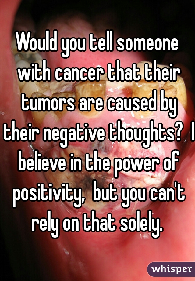 Would you tell someone with cancer that their tumors are caused by their negative thoughts?  I believe in the power of positivity,  but you can't rely on that solely. 