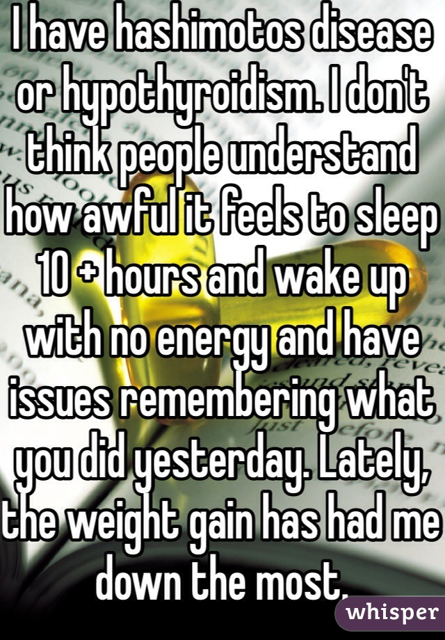 I have hashimotos disease or hypothyroidism. I don't think people understand how awful it feels to sleep 10 + hours and wake up with no energy and have issues remembering what you did yesterday. Lately, the weight gain has had me down the most.